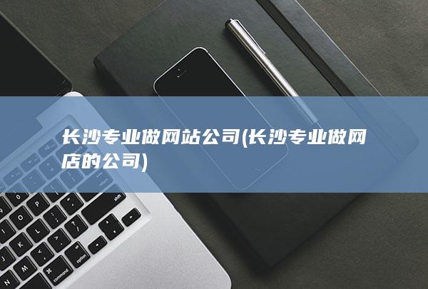 长沙专业做网站公司 (长沙专业做网店的公司)