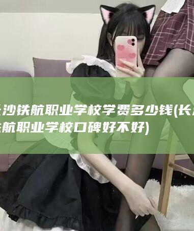 长沙铁航职业学校学费多少钱 (长沙铁航职业学校口碑好不好)