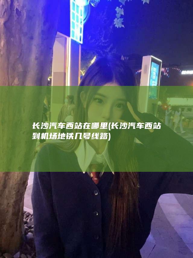 长沙汽车西站在哪里 (长沙汽车西站到机场地铁几号线路)