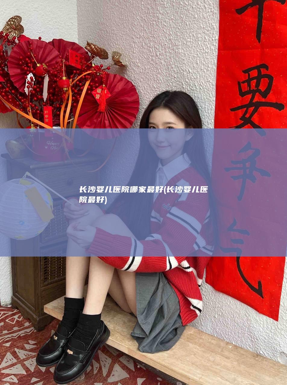 长沙婴儿医院哪家最好 (长沙婴儿医院最好)