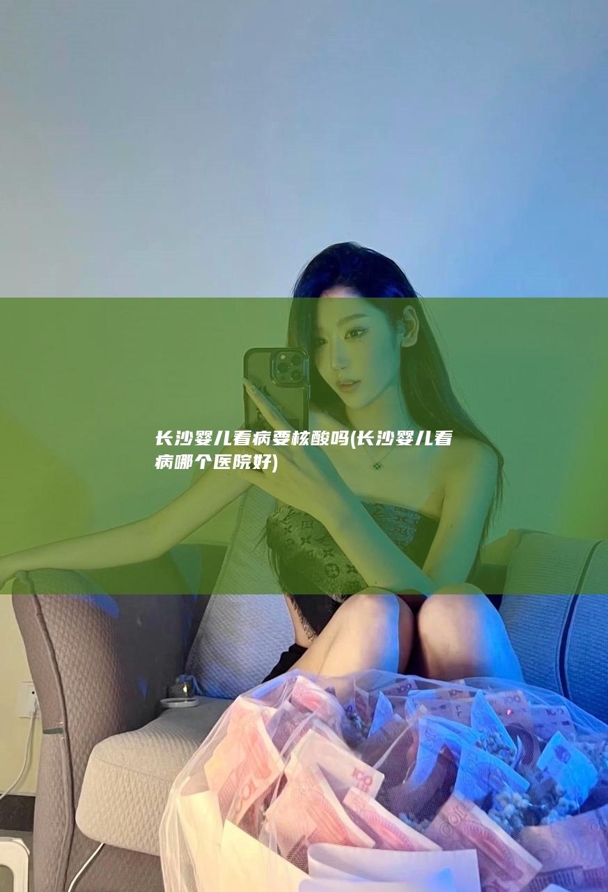 长沙婴儿看病要核酸吗 (长沙婴儿看病哪个医院好)