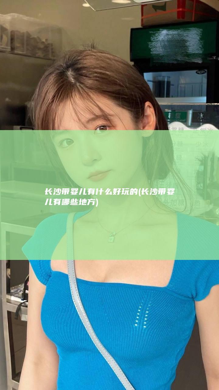 长沙带婴儿有什么好玩的 (长沙带婴儿有哪些地方)