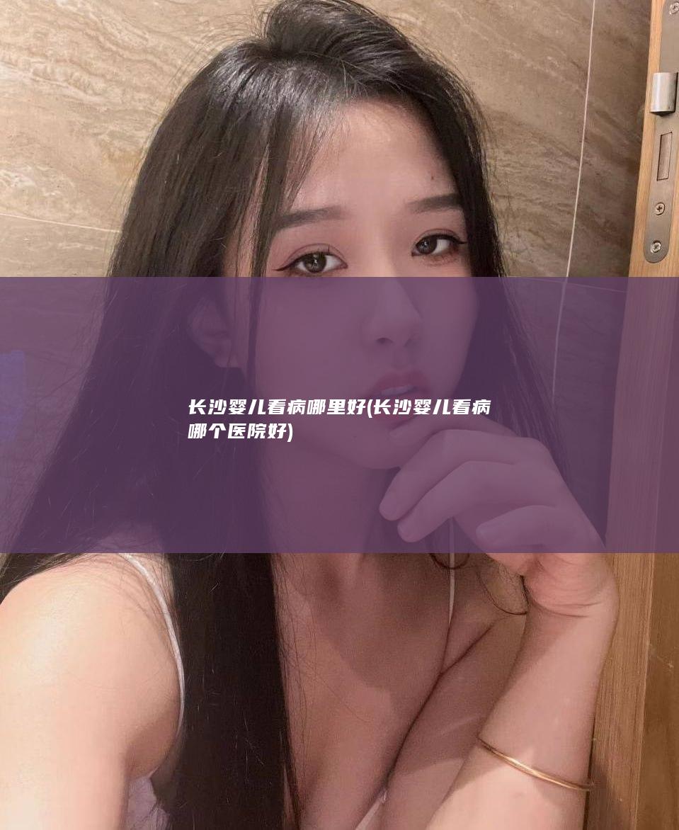 长沙婴儿看病哪里好 (长沙婴儿看病哪个医院好)