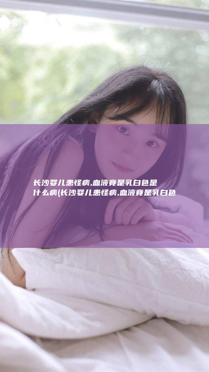 长沙婴儿患怪病,血液竟是乳白色是什么病 (长沙婴儿患怪病,血液竟是乳白色是什么疾病)