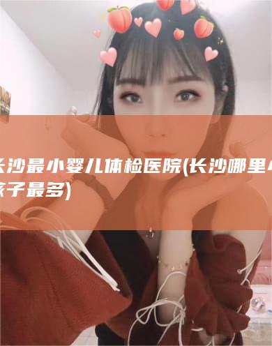 长沙最小婴儿体检医院 (长沙哪里小孩子最多)