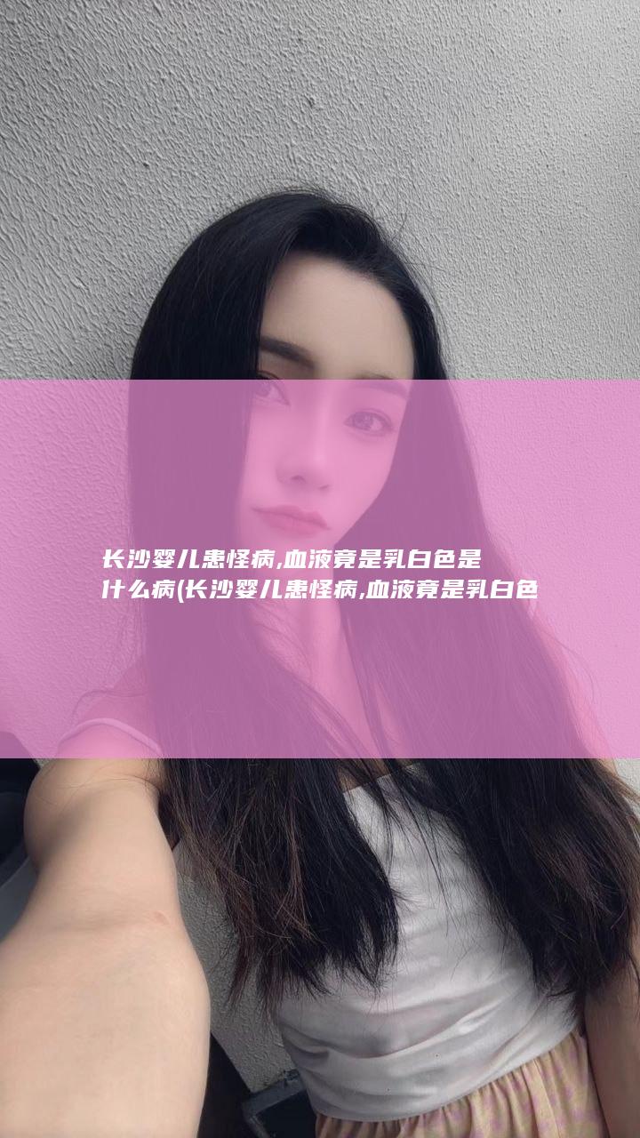 长沙婴儿患怪病,血液竟是乳白色是什么病 (长沙婴儿患怪病,血液竟是乳白色原因)