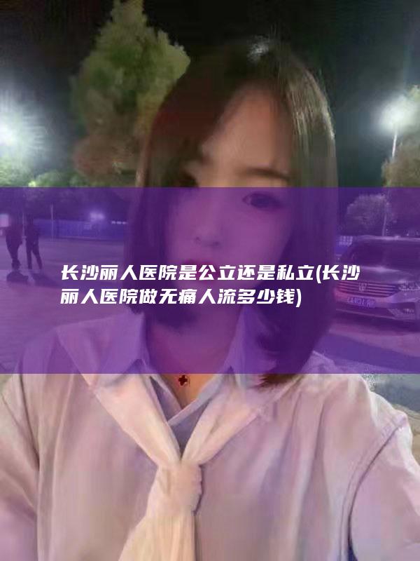 长沙丽人医院是公立还是私立 (长沙丽人医院做无痛人流多少钱)