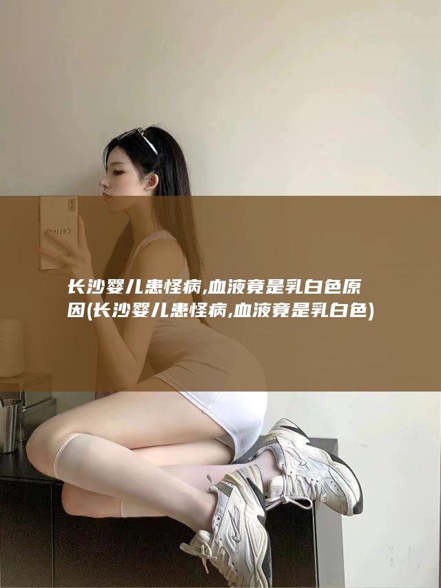 长沙婴儿患怪病,血液竟是乳白色原因 (长沙婴儿患怪病,血液竟是乳白色)