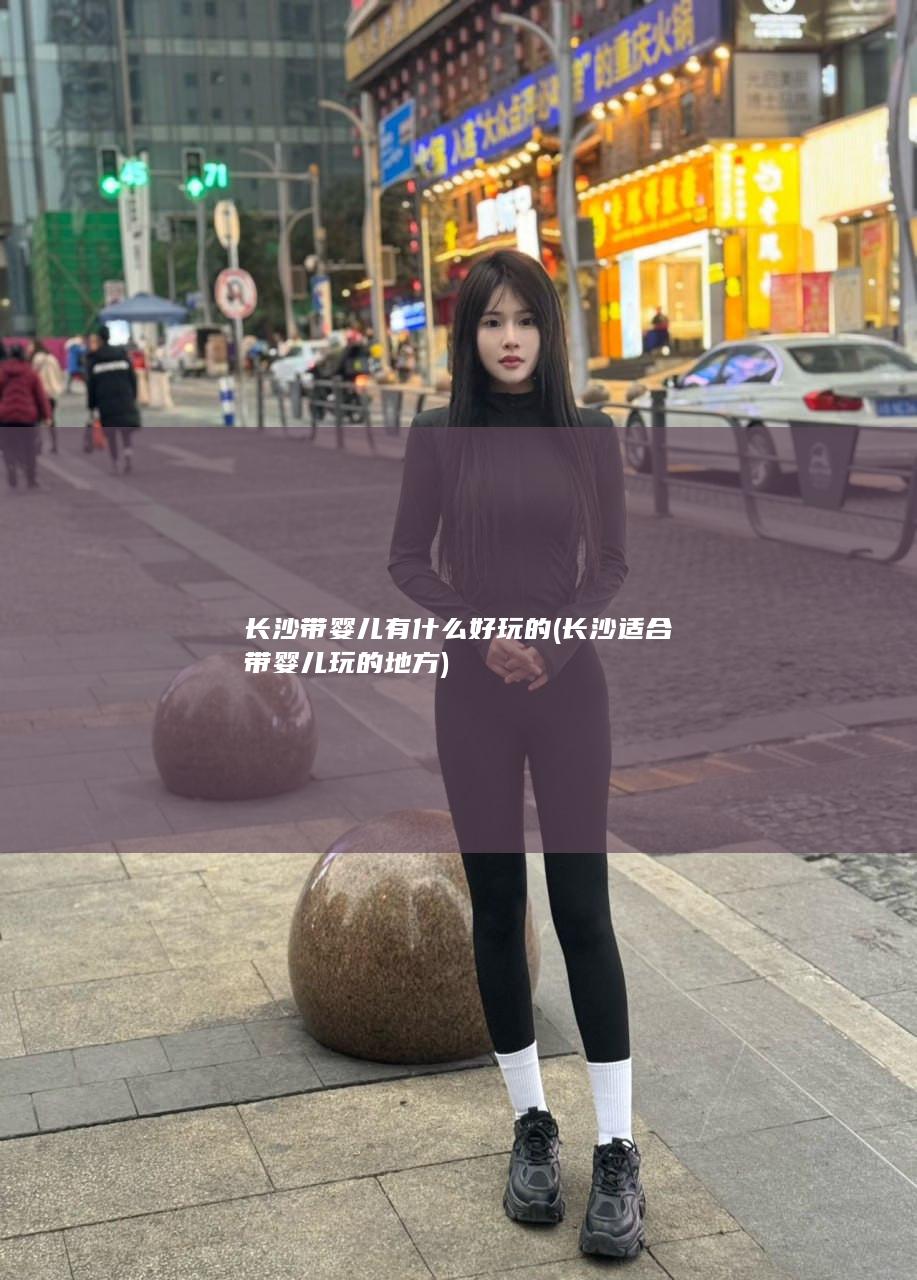 长沙带婴儿有什么好玩的 (长沙适合带婴儿玩的地方)