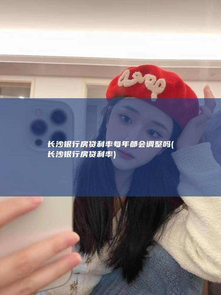 长沙银行房贷利率每年都会调整吗 (长沙银行房贷利率)