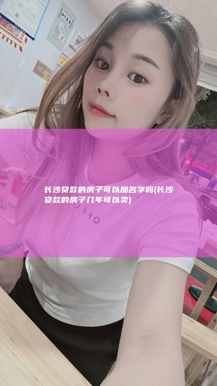 长沙贷款的房子可以加名字吗 (长沙贷款的房子几年可以卖)