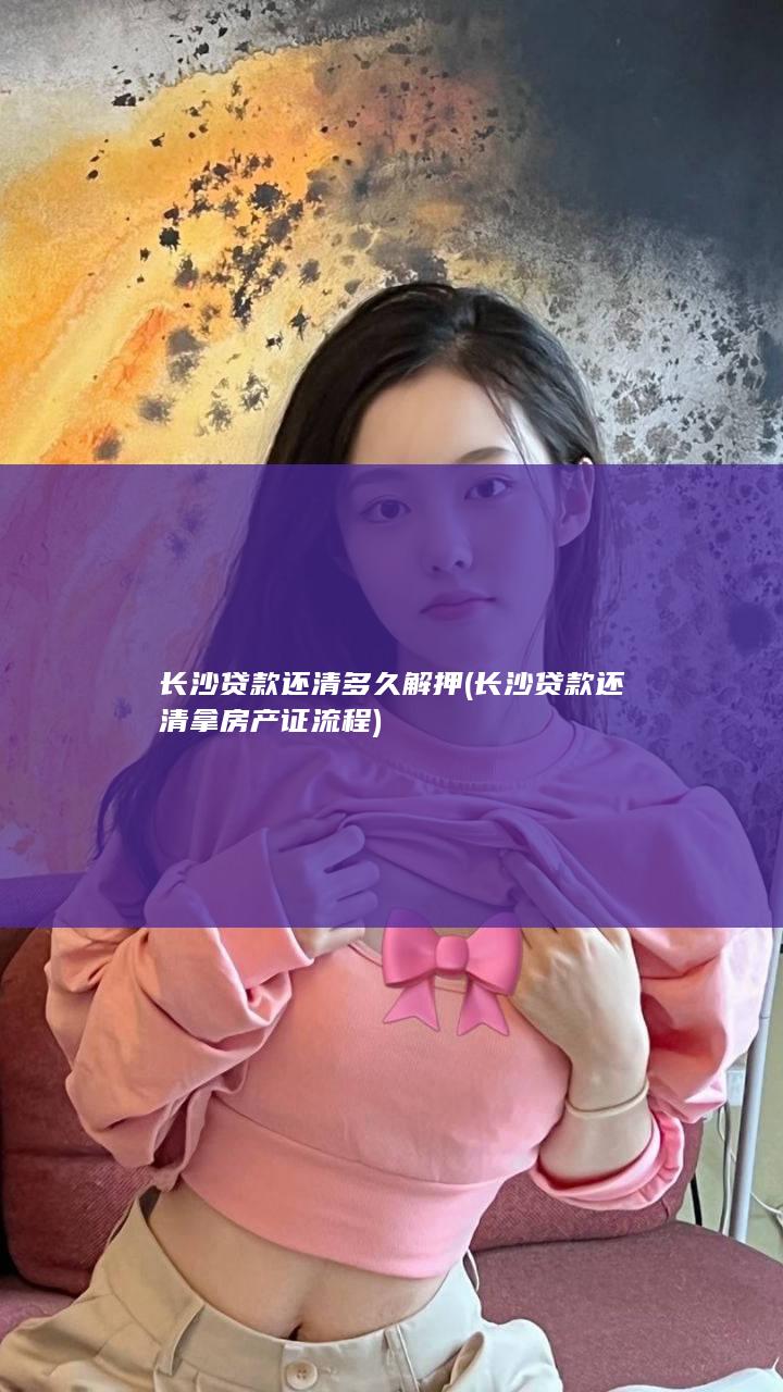 长沙贷款还清多久解押 (长沙贷款还清拿房产证流程)