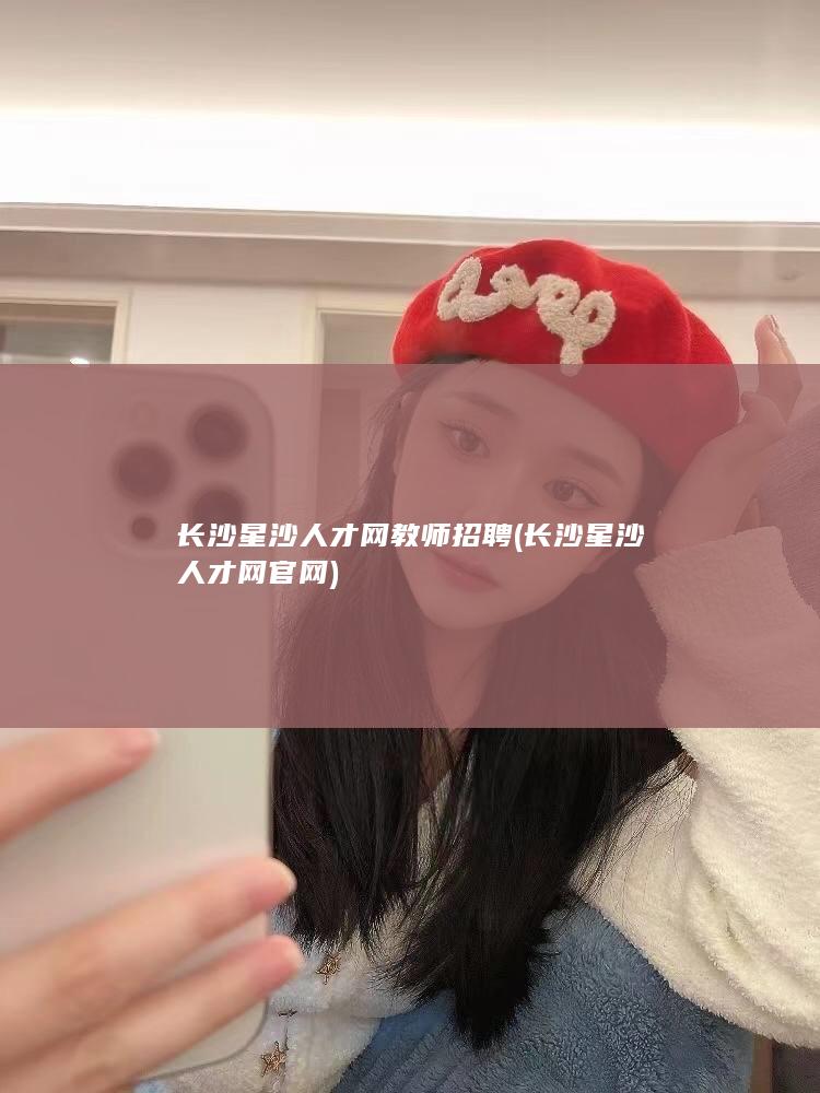 长沙星沙人才网教师招聘 (长沙星沙人才网官网)