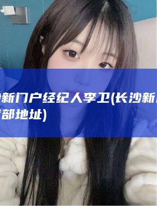 长沙新门户经纪人李卫 (长沙新门户经营部地址)