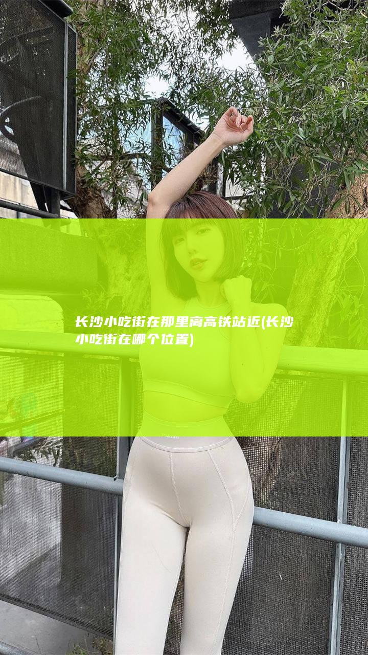 长沙小吃街在那里离高铁站近 (长沙小吃街在哪个位置)