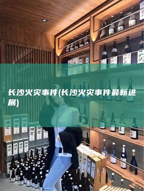 长沙火灾事件 (长沙火灾事件最新进展)