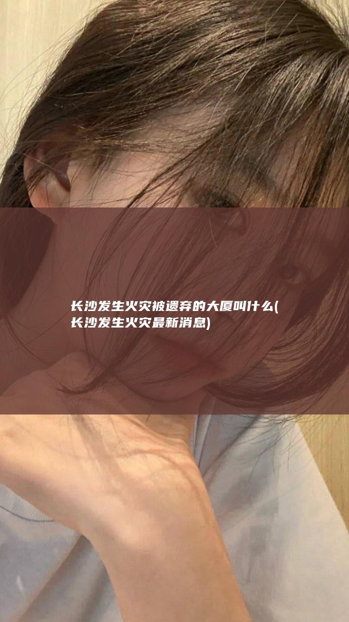 长沙发生火灾被遗弃的大厦叫什么 (长沙发生火灾最新消息)