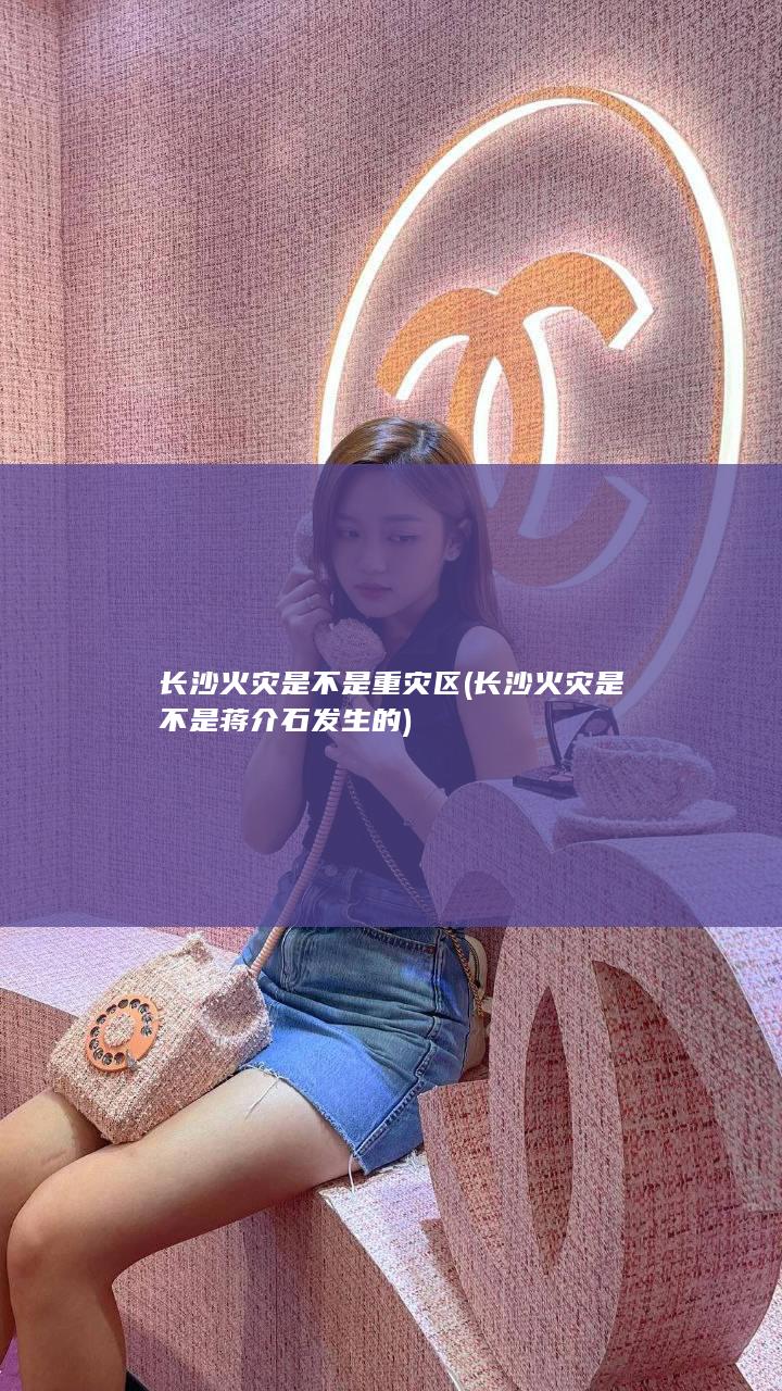 长沙火灾是不是重灾区 (长沙火灾是不是蒋介石发生的)