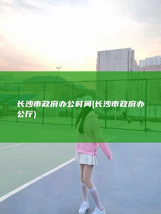 长沙市政府办公时间 (长沙市政府办公厅)