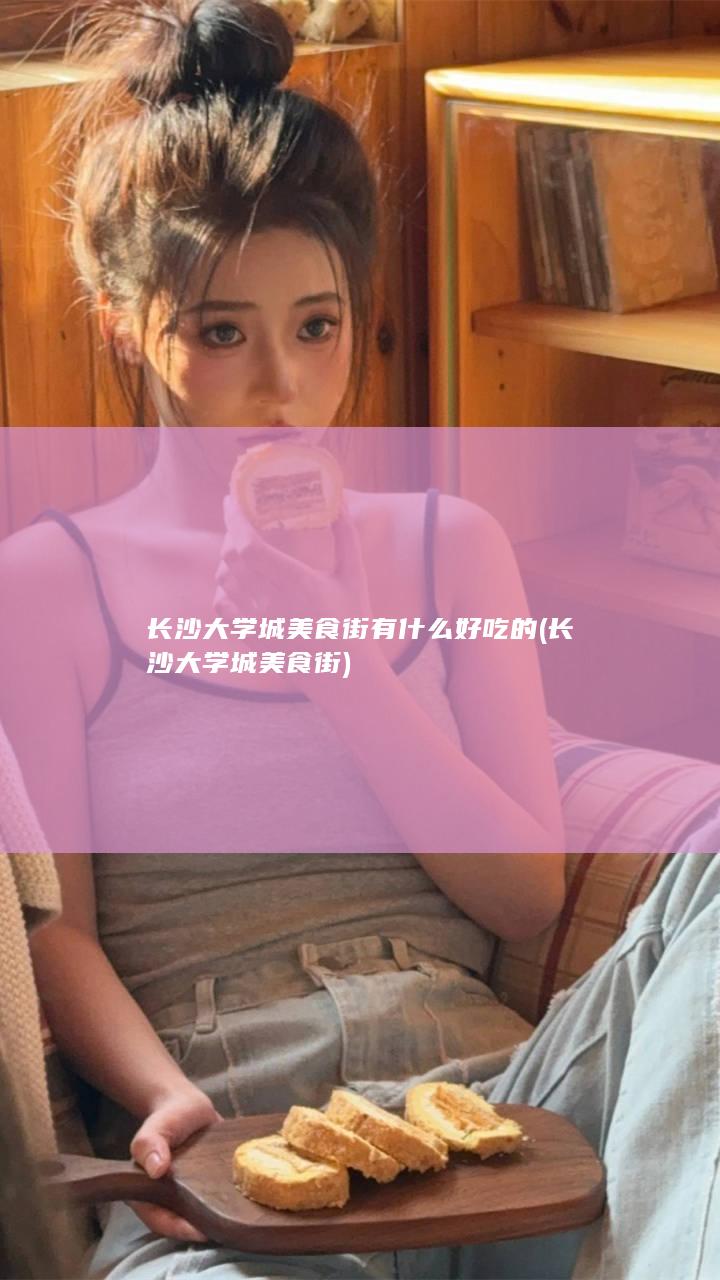 长沙大学城美食街有什么好吃的 (长沙大学城美食街)