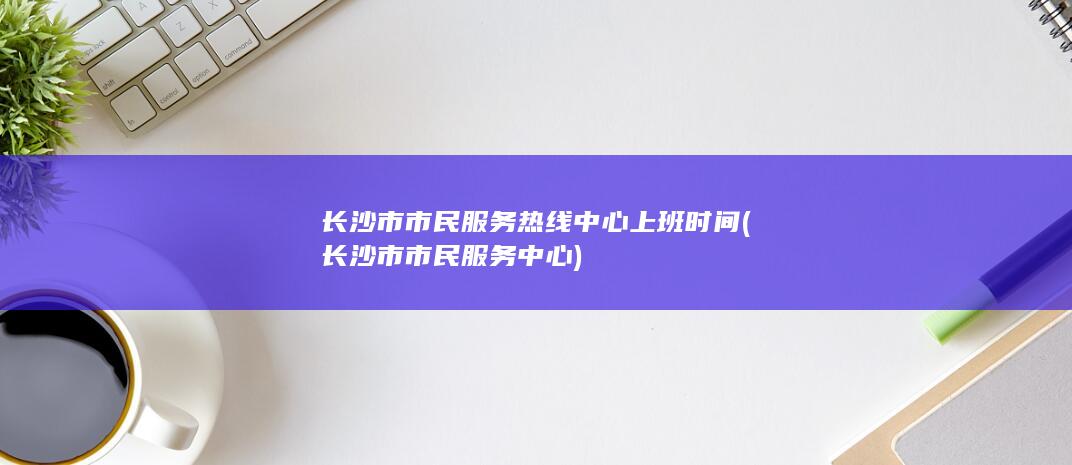 长沙市市民服务热线中心上班时间 (长沙市市民服务中心)