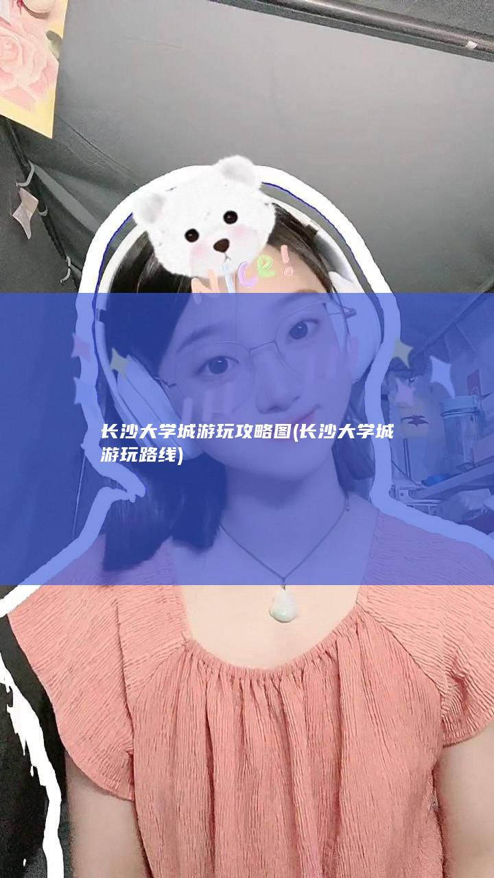 长沙大学城游玩攻略图 (长沙大学城游玩路线)