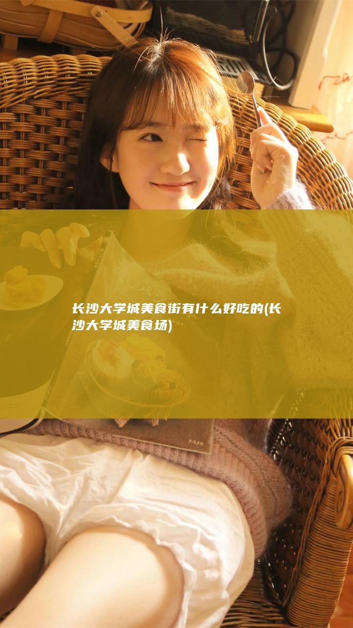 长沙大学城美食街有什么好吃的 (长沙大学城美食场)