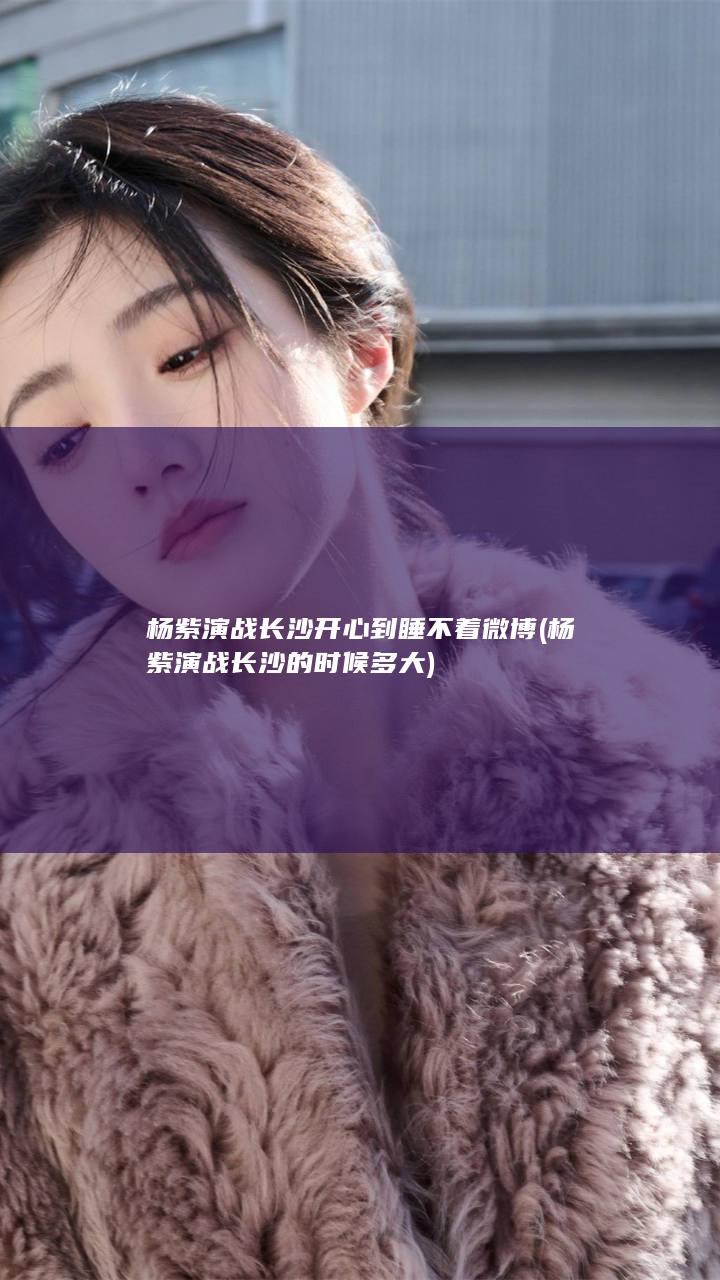 杨紫演战长沙开心到睡不着微博 (杨紫演战长沙的时候多大)