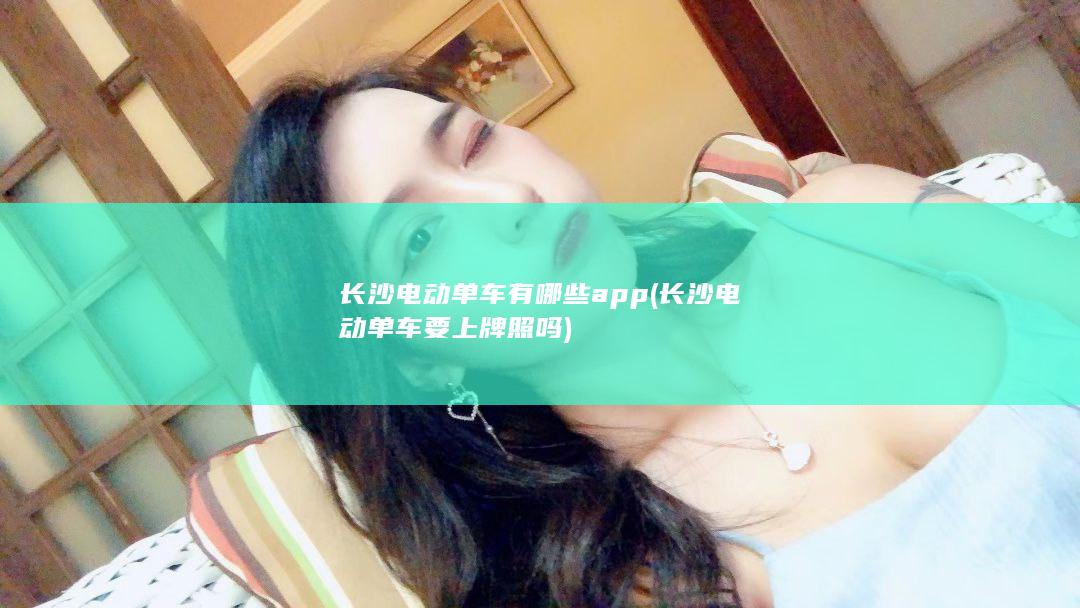 长沙电动单车有哪些app (长沙电动单车要上牌照吗)