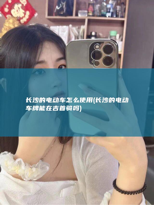 长沙的电动车怎么使用 (长沙的电动车牌能在吉首骑吗)