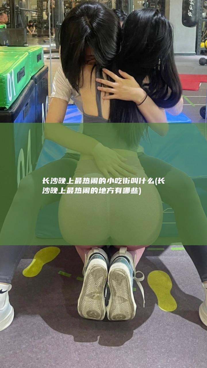 长沙晚上最热闹的小吃街叫什么 (长沙晚上最热闹的地方有哪些)