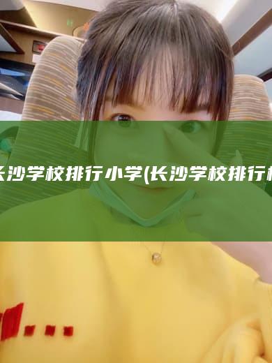 长沙学校排行小学 (长沙学校排行榜)